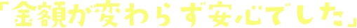 「金額が変わらず安心でした」